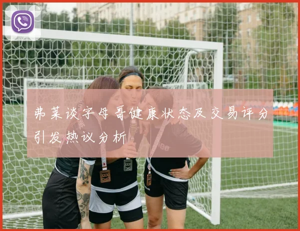 弗莱谈字母哥健康状态及交易评分引发热议分析