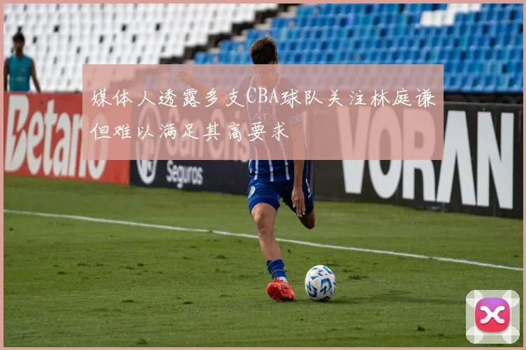 媒体人透露多支CBA球队关注林庭谦但难以满足其高要求