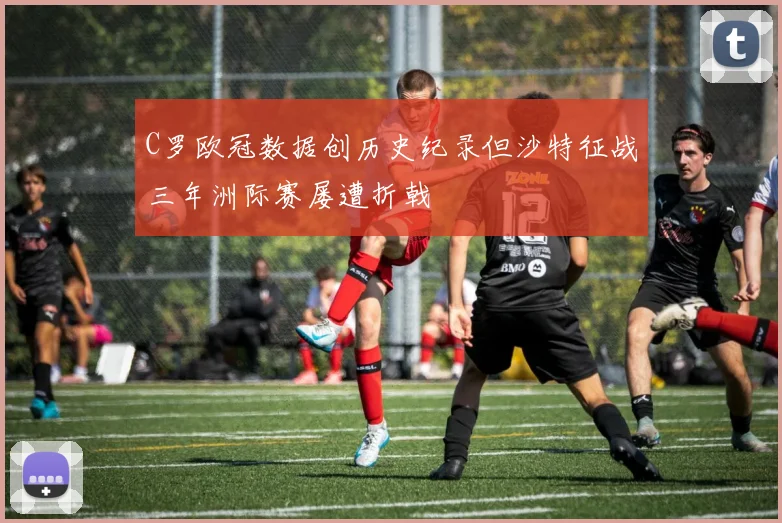 C罗欧冠数据创历史纪录但沙特征战三年洲际赛屡遭折戟