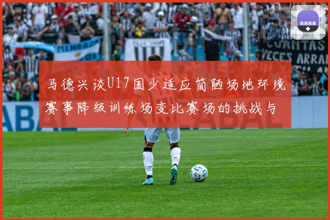 马德兴谈U17国少适应简陋场地环境赛事降级训练场变比赛场的挑战与应对