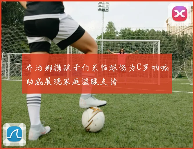 乔治娜携孩子们亲临球场为C罗呐喊助威展现家庭温暖支持
