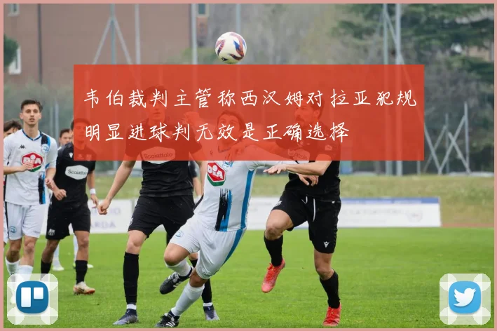 韦伯裁判主管称西汉姆对拉亚犯规明显进球判无效是正确选择