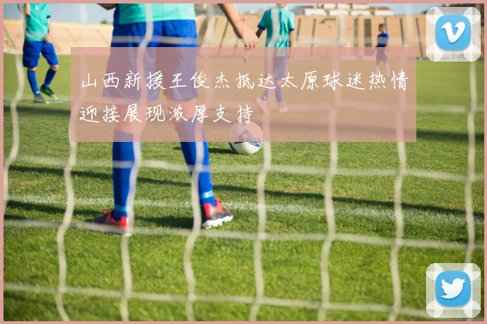 山西新援王俊杰抵达太原球迷热情迎接展现浓厚支持
