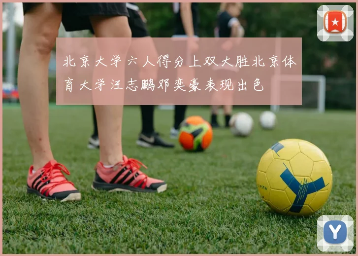 北京大学六人得分上双大胜北京体育大学汪志鹏邓奕豪表现出色