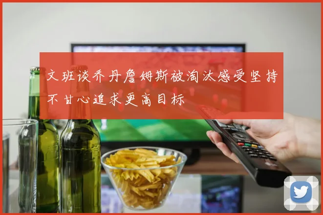 文班谈乔丹詹姆斯被淘汰感受坚持不甘心追求更高目标