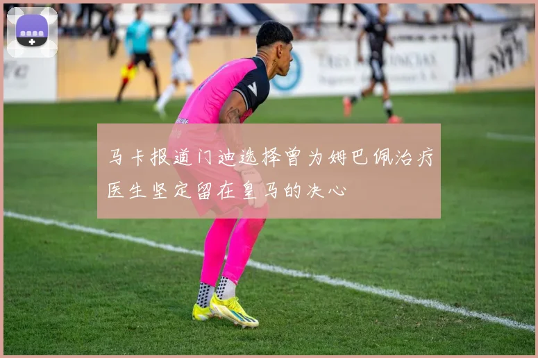 马卡报道门迪选择曾为姆巴佩治疗医生坚定留在皇马的决心