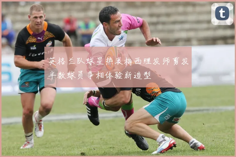 英格兰队球星热衷梅西理发师剪发半数球员争相体验新造型