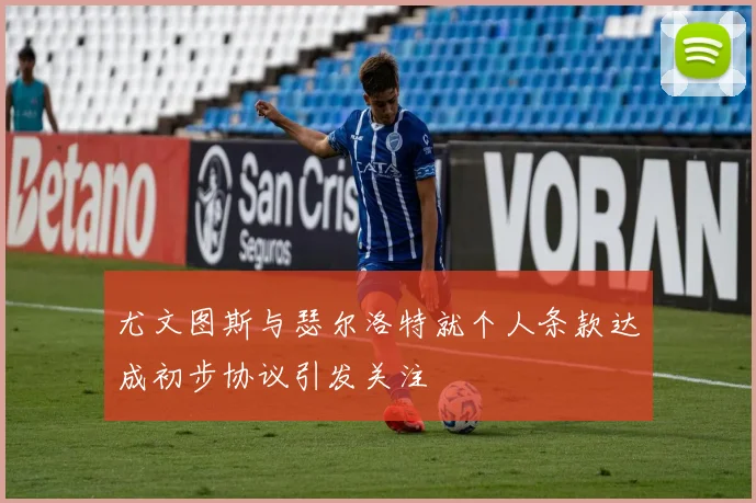 尤文图斯与瑟尔洛特就个人条款达成初步协议引发关注