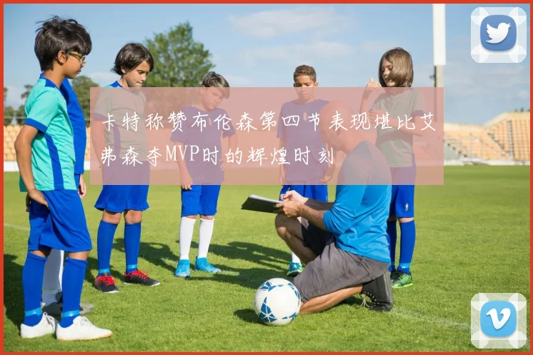 卡特称赞布伦森第四节表现堪比艾弗森夺MVP时的辉煌时刻