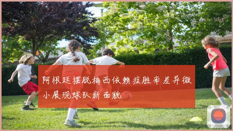 阿根廷摆脱梅西依赖症胜率差异微小展现球队新面貌
