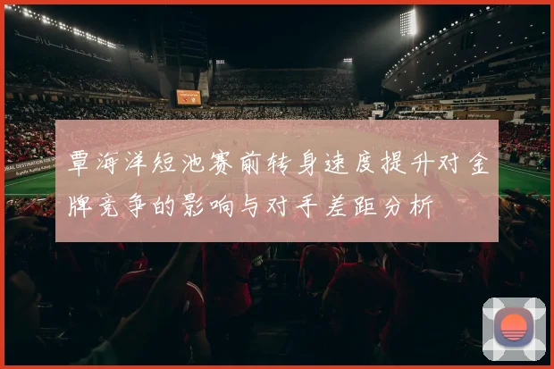 覃海洋短池赛前转身速度提升对金牌竞争的影响与对手差距分析