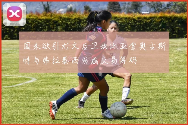 国米欲引尤文后卫坎比亚索奥古斯特与弗拉泰西或成交易筹码
