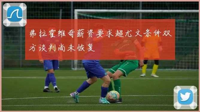 弗拉霍维奇薪资要求超尤文条件双方谈判尚未恢复