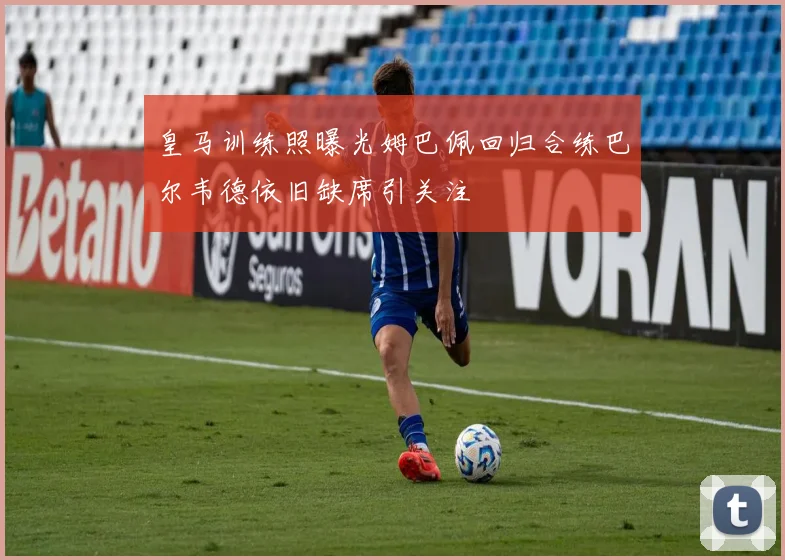 皇马训练照曝光姆巴佩回归合练巴尔韦德依旧缺席引关注