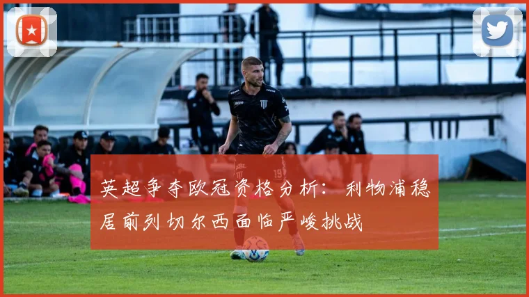 英超争夺欧冠资格分析：利物浦稳居前列切尔西面临严峻挑战