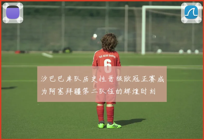 沙巴巴库队历史性晋级欧冠正赛成为阿塞拜疆第二队伍的辉煌时刻