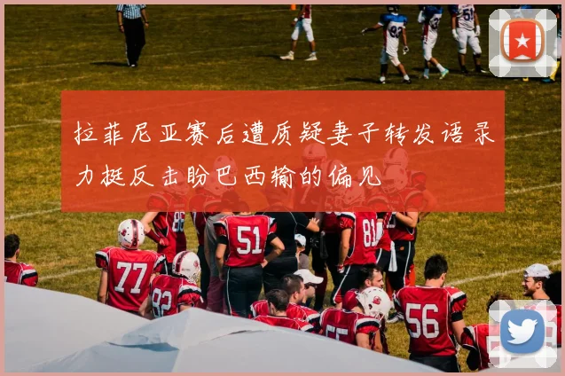 拉菲尼亚赛后遭质疑妻子转发语录力挺反击盼巴西输的偏见