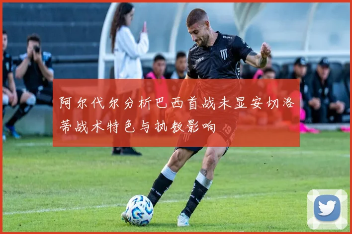 阿尔代尔分析巴西首战未显安切洛蒂战术特色与执教影响