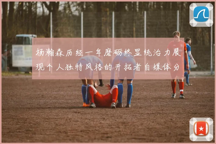 杨瀚森历经一年磨砺终显统治力展现个人独特风格的开拓者自媒体分析