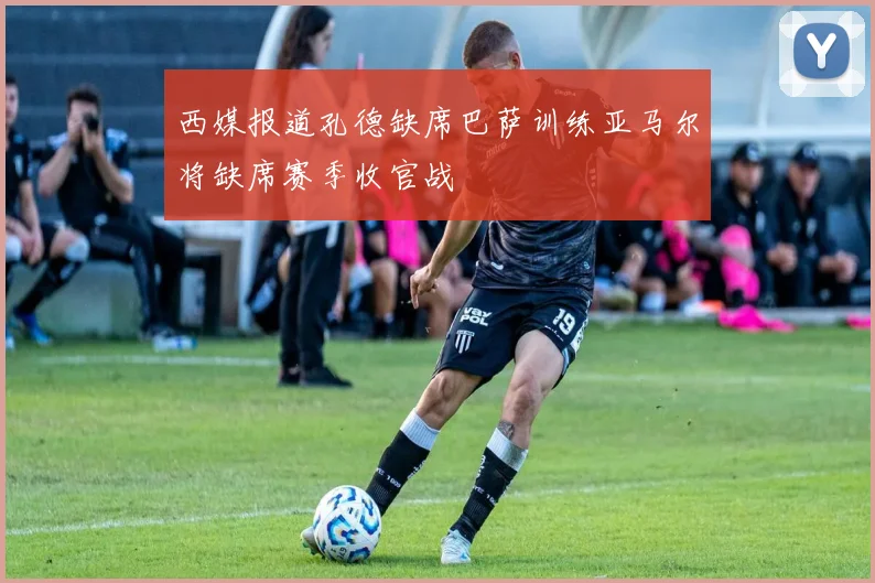 西媒报道孔德缺席巴萨训练亚马尔将缺席赛季收官战